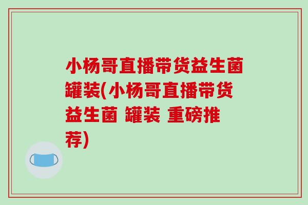 小杨哥直播带货益生菌罐装(小杨哥直播带货益生菌 罐装 重磅推荐) 小杨哥直播带货益生菌罐装(小杨哥直播带货益生菌 罐装 重磅推荐)