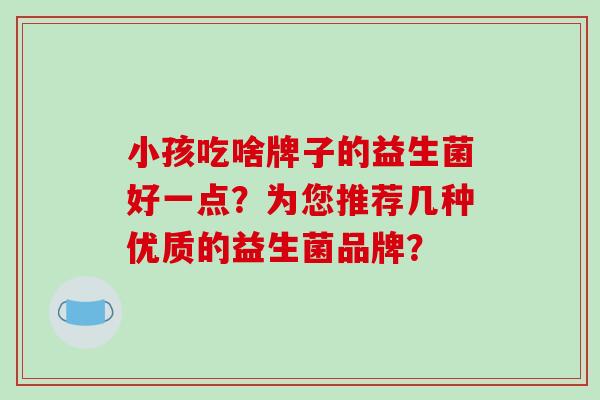 小孩吃啥牌子的益生菌好一点?为您推荐几种优质的益生菌品牌? 小孩吃啥牌子的益生菌好一点?为您推荐几种优质的益生菌品牌?
