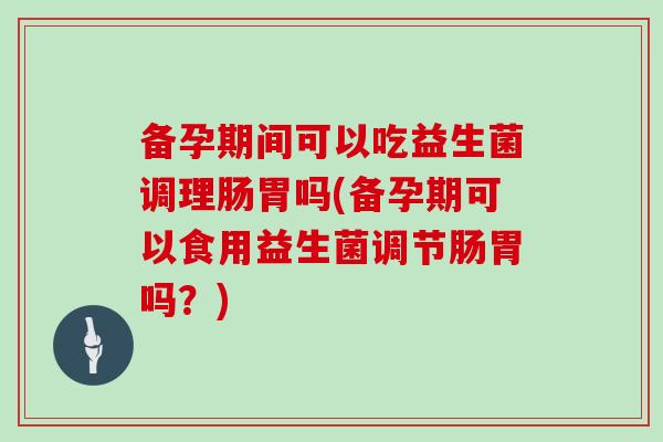 备孕期间可以吃益生菌调理肠胃吗(备孕期可以食用益生菌调节肠胃吗？)