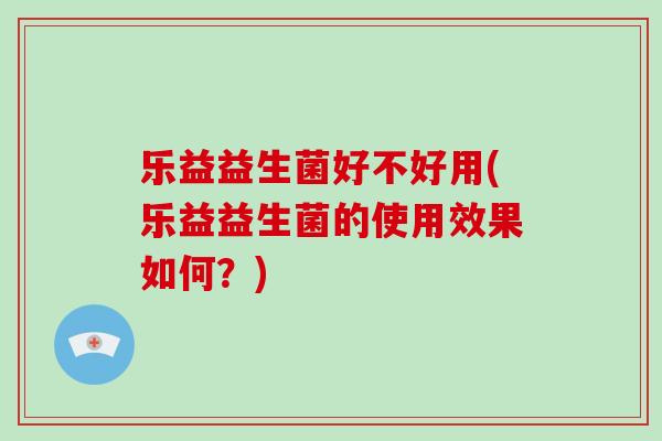 乐益益生菌好不好用(乐益益生菌的使用效果如何？)