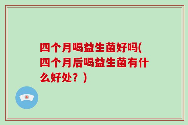 四个月喝益生菌好吗(四个月后喝益生菌有什么好处？)