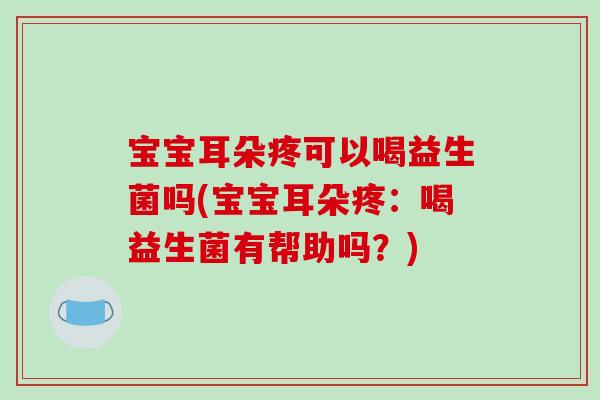 宝宝耳朵疼可以喝益生菌吗(宝宝耳朵疼：喝益生菌有帮助吗？)