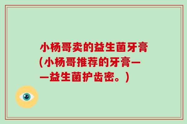 小杨哥卖的益生菌牙膏(小杨哥推荐的牙膏——益生菌护齿密。) 小杨哥卖的益生菌牙膏(小杨哥推荐的牙膏——益生菌护齿密。)