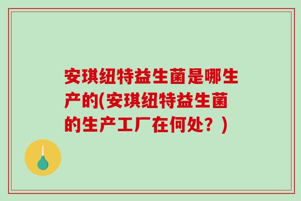 安琪纽特益生菌是哪生产的(安琪纽特益生菌的生产工厂在何处？)