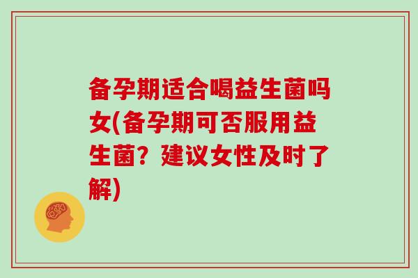 备孕期适合喝益生菌吗女(备孕期可否服用益生菌？建议女性及时了解)