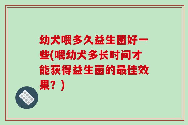 幼犬喂多久益生菌好一些(喂幼犬多长时间才能获得益生菌的最佳效果？)