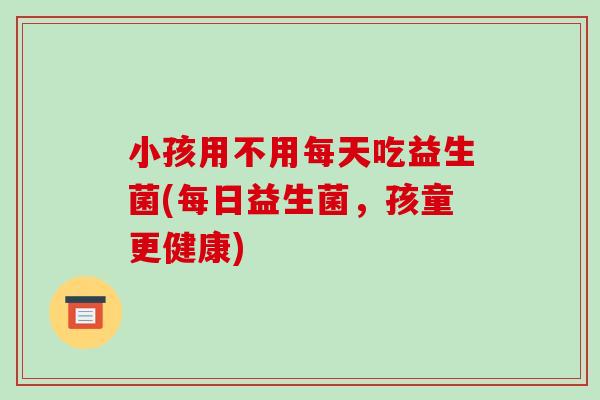 小孩用不用每天吃益生菌(每日益生菌，孩童更健康)