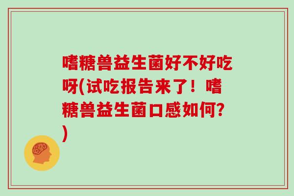 嗜糖兽益生菌好不好吃呀(试吃报告来了！嗜糖兽益生菌口感如何？)