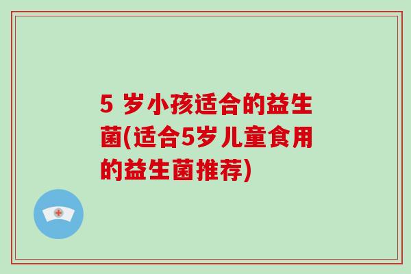 5 岁小孩适合的益生菌(适合5岁儿童食用的益生菌推荐)