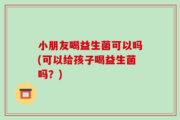 小朋友喝益生菌可以吗(可以给孩子喝益生菌吗？)