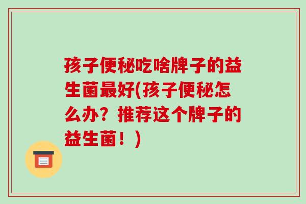 孩子便秘吃啥牌子的益生菌最好(孩子便秘怎么办？推荐这个牌子的益生菌！)