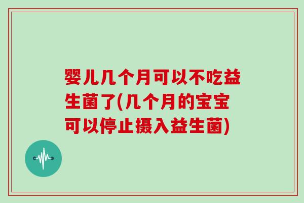 婴儿几个月可以不吃益生菌了(几个月的宝宝可以停止摄入益生菌)