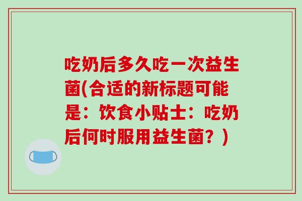 吃奶后多久吃一次益生菌(合适的新标题可能是：饮食小贴士：吃奶后何时服用益生菌？)