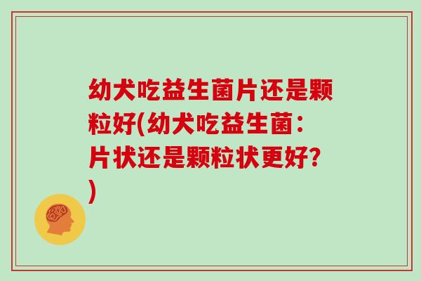 幼犬吃益生菌片还是颗粒好(幼犬吃益生菌：片状还是颗粒状更好？)