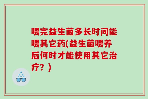 喂完益生菌多长时间能喂其它药(益生菌喂养后何时才能使用其它治疗？)