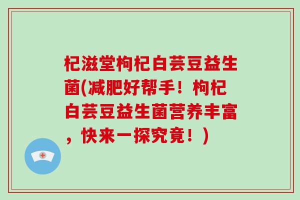 杞滋堂枸杞白芸豆益生菌(减肥好帮手！枸杞白芸豆益生菌营养丰富，快来一探究竟！)