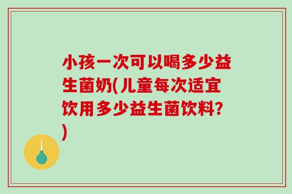 小孩一次可以喝多少益生菌奶(儿童每次适宜饮用多少益生菌饮料？)