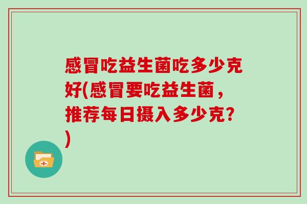 感冒吃益生菌吃多少克好(感冒要吃益生菌，推荐每日摄入多少克？)
