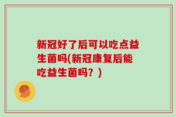 新冠好了后可以吃点益生菌吗(新冠康复后能吃益生菌吗？)