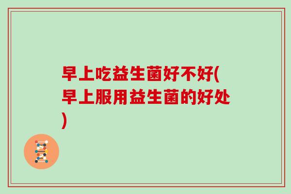 早上吃益生菌好不好(早上服用益生菌的好处)