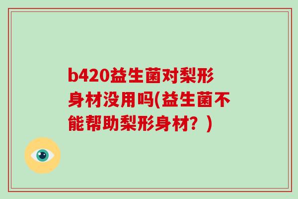 b420益生菌对梨形身材没用吗(益生菌不能帮助梨形身材？)