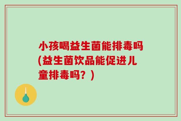 小孩喝益生菌能排毒吗(益生菌饮品能促进儿童排毒吗？)