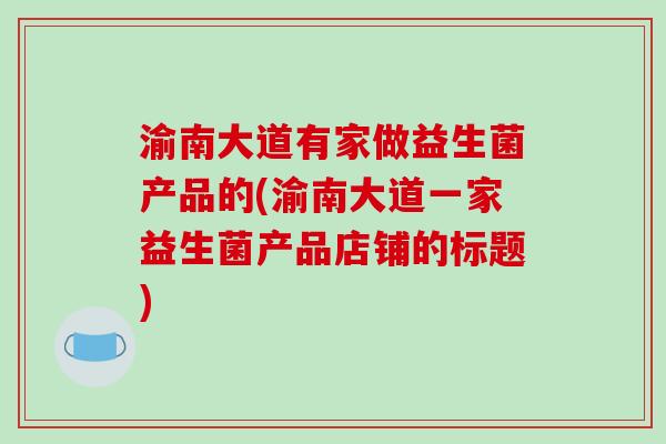渝南大道有家做益生菌产品的(渝南大道一家益生菌产品店铺的标题)