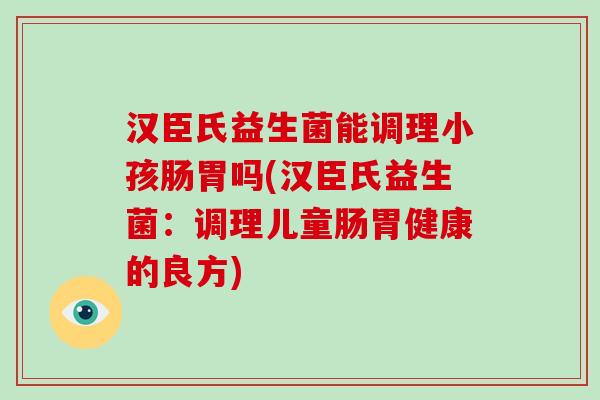 汉臣氏益生菌能调理小孩肠胃吗(汉臣氏益生菌:调理儿童肠胃健康的良方) 汉臣氏益生菌能调理小孩肠胃吗(汉臣氏益生菌:调理儿童肠胃健康的良方)