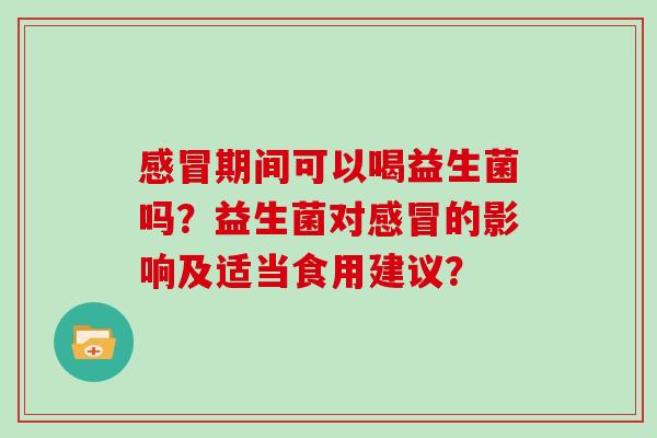感冒期间可以喝益生菌吗？益生菌对感冒的影响及适当食用建议？