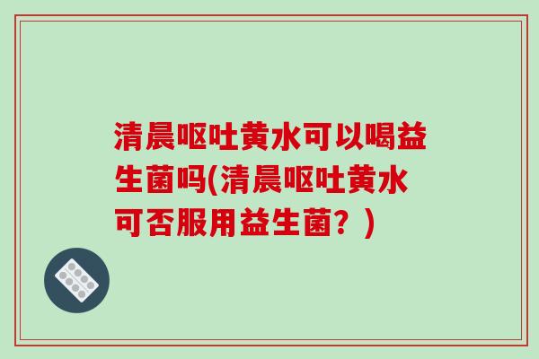 清晨呕吐黄水可以喝益生菌吗(清晨呕吐黄水可否服用益生菌？)