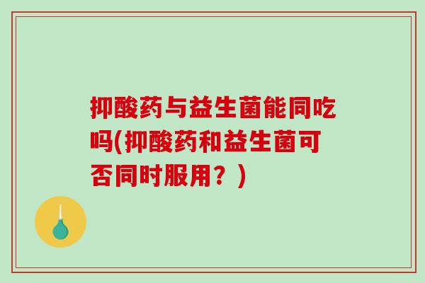 抑酸药与益生菌能同吃吗(抑酸药和益生菌可否同时服用？)