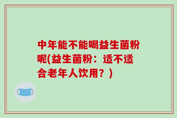 中年能不能喝益生菌粉呢(益生菌粉：适不适合老年人饮用？)