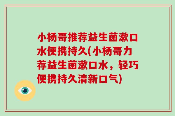 小杨哥推荐益生菌漱口水便携持久(小杨哥力荐益生菌漱口水，轻巧便携持久清新口气)