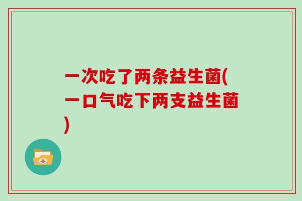一次吃了两条益生菌(一口气吃下两支益生菌)