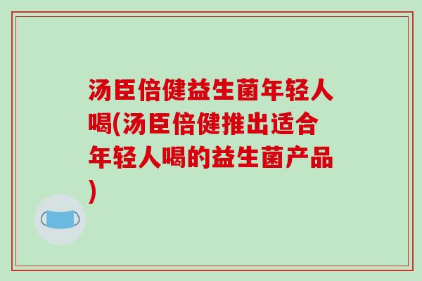 汤臣倍健益生菌年轻人喝(汤臣倍健推出适合年轻人喝的益生菌产品)