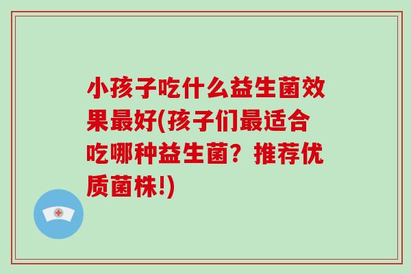 小孩子吃什么益生菌效果最好(孩子们最适合吃哪种益生菌？推荐优质菌株!)
