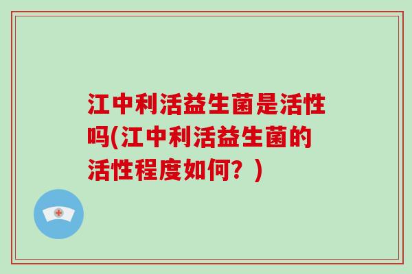 江中利活益生菌是活性吗(江中利活益生菌的活性程度如何？)