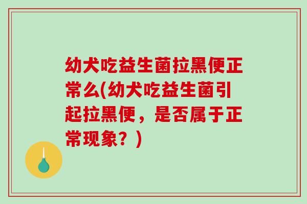 幼犬吃益生菌拉黑便正常么(幼犬吃益生菌引起拉黑便，是否属于正常现象？)