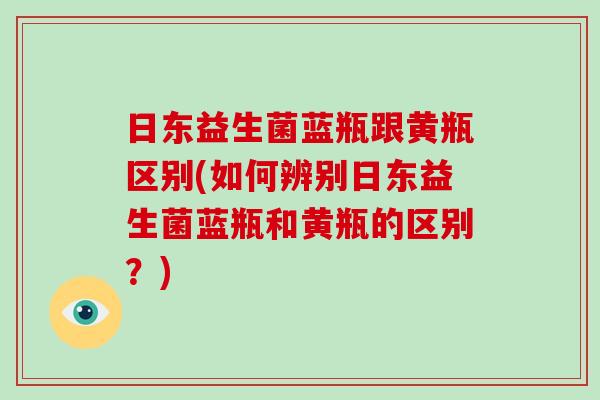 日东益生菌蓝瓶跟黄瓶区别(如何辨别日东益生菌蓝瓶和黄瓶的区别？)