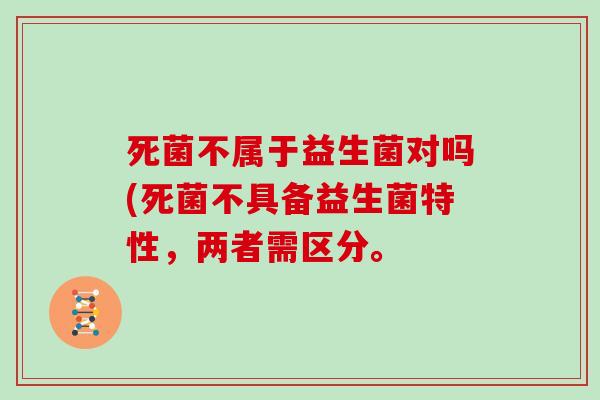 死菌不属于益生菌对吗(死菌不具备益生菌特性，两者需区分。