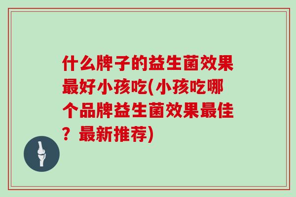 什么牌子的益生菌效果最好小孩吃(小孩吃哪个品牌益生菌效果最佳？最新推荐)
