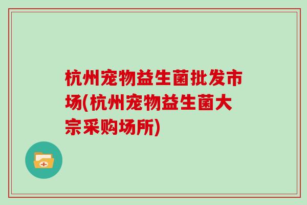 杭州宠物益生菌批发市场(杭州宠物益生菌大宗采购场所)