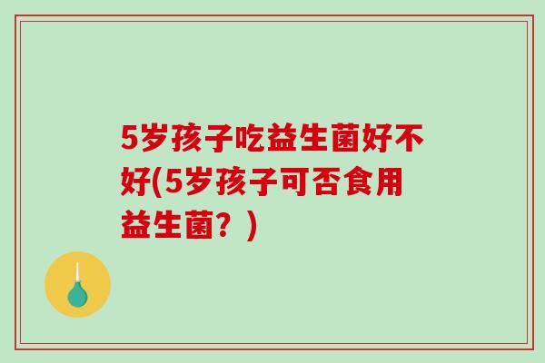 5岁孩子吃益生菌好不好(5岁孩子可否食用益生菌？)