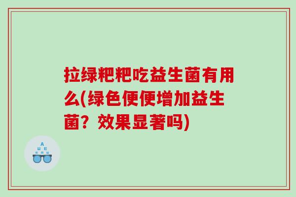 拉绿粑粑吃益生菌有用么(绿色便便增加益生菌？效果显著吗)