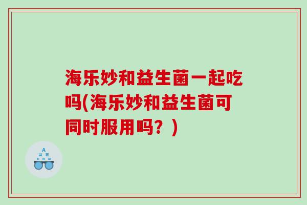 海乐妙和益生菌一起吃吗(海乐妙和益生菌可同时服用吗？)