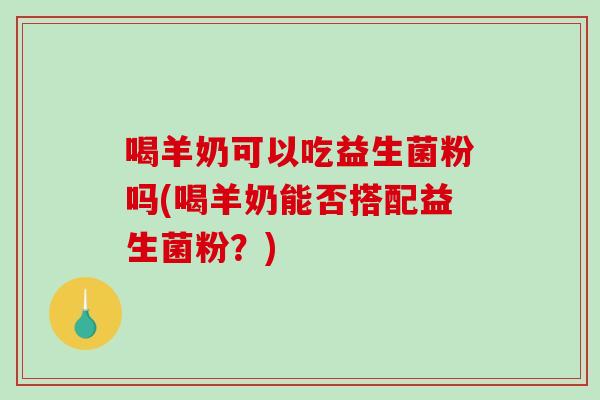 喝羊奶可以吃益生菌粉吗(喝羊奶能否搭配益生菌粉？)