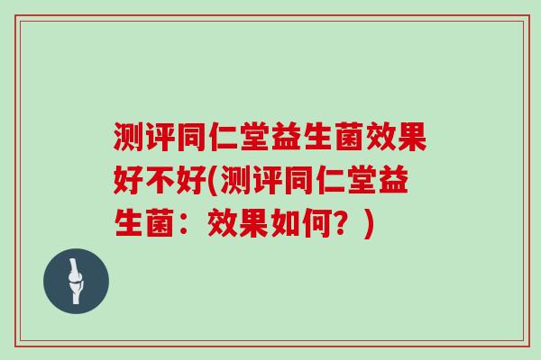 测评同仁堂益生菌效果好不好(测评同仁堂益生菌：效果如何？)