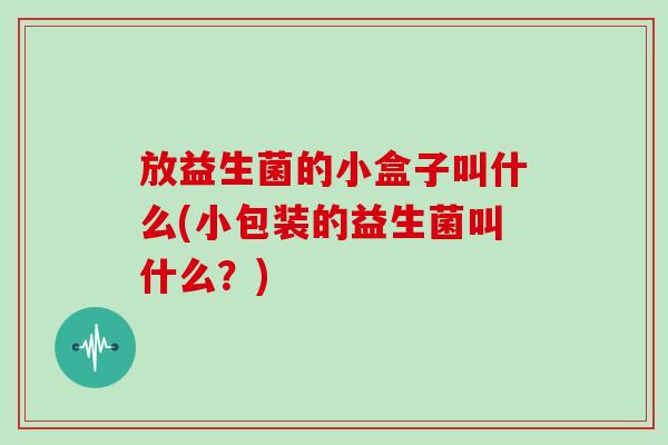 放益生菌的小盒子叫什么(小包装的益生菌叫什么？)