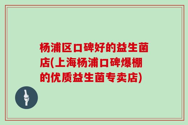 杨浦区口碑好的益生菌店(上海杨浦口碑爆棚的优质益生菌专卖店)