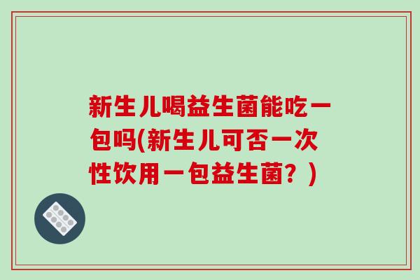 新生儿喝益生菌能吃一包吗(新生儿可否一次性饮用一包益生菌？)